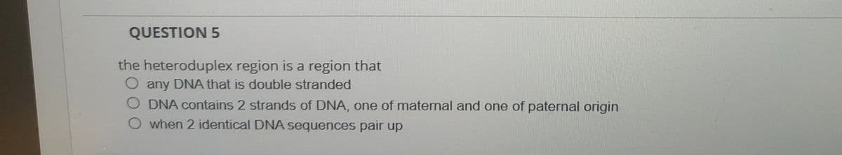 QUESTION 5
the heteroduplex region is a region that
any DNA that is double stranded
O DNA contains 2 strands of DNA, one of maternal and one of paternal origin
O when 2 identical DNA sequences pair up
