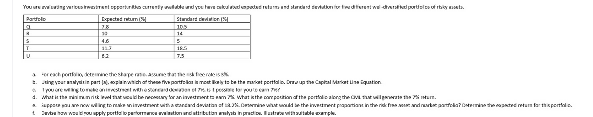 You are evaluating various investment opportunities currently available and you have calculated expected returns and standard deviation for five different well-diversified portfolios of risky assets.
Portfolio
Expected return (%)
Standard deviation (%)
7.8
10.5
R
10
14
S
4.6
11.7
18.5
6.2
7,5
a. For each portfolio, determine the Sharpe ratio. Assume that the risk free rate is 3%.
b. Using your analysis in part (a), explain which of these five portfolios is most likely to be the market portfolio. Draw up the Capital Market Line Equation.
c. If you are willing to make an investment with a standard deviation of 7%, is it possible for you to earn 7%?
d. What is the minimum risk level that would be necessary for an investment to earn 7%. What is the composition of the portfolio along the CML that will generate the 7% return.
e. Suppose you are now willing to make an investment with a standard deviation of 18.2%. Determine what would be the investment proportions in the risk free asset and market portfolio? Determine the expected return for this portfolio.
f. Devise how would you apply portfolio performance evaluation and attribution analysis in practice. Illustrate with suitable example.

