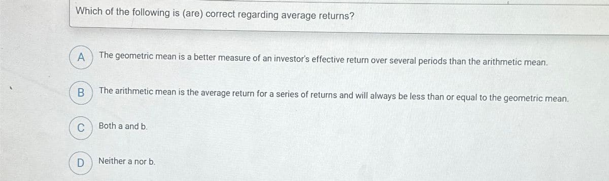 Which of the following is (are) correct regarding average returns?
A
The geometric mean is a better measure of an investor's effective return over several periods than the arithmetic mean.
B
The arithmetic mean is the average return for a series of returns and will always be less than or equal to the geometric mean.
C
Both a and b.
D
Neither a nor b.
