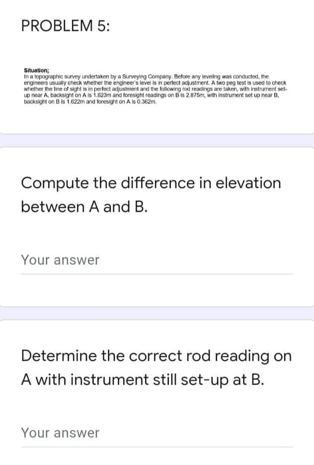 PROBLEM 5:
Situation;
In a topographic survey undertaken by a Surveying Company. Before any leveling was conducted, the
engineers usually check whether the engineer's level is in perfect adjustment. A two peg test is used to check
whether the line of sight is in perfect adjustment and the following rod readings are taken, with instrument set-
up near A, backsight on A is 1.823m and foresight readings on B is 2.875m, with instrument set up near B,
backsight on B is 1.622m and foresight on A is 0.362m.
Compute the difference in elevation
between A and B.
Your answer
Determine the correct rod reading on
A with instrument still set-up at B.
Your answer
