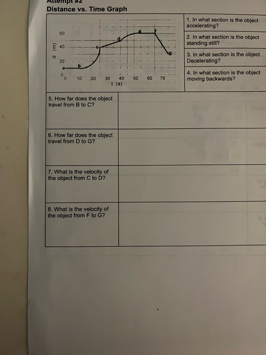 #2
Distance vs. Time Graph
(w) p
60
E 40
20
a
0
0
b
10 20
30 40 50 60
t (s)
5. How far does the object
travel from B to C?
6. How far does the object
travel from D to G?
7. What is the velocity of
the object from C to D?
8. What is the velocity of
the object from F to G?
70
1. In what section is the object
accelerating?
2. In what section is the object
standing still?
3. In what section is the object
Decelerating?
4. In what section is the object
moving backwards?