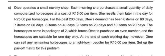 c) Dtee operates a small novelty shop. Each morning she purchases a small quantity of daily
computerized horoscopes at a cost of R15.00 per item. She resells them later in the day for
R25.00 per horoscope. For the past 200 days, Dtee's demand has been 6 items on 60 days,
7 items on 60 days, 8 items on 40 days, 9 items on 20 days and 10 items on 20 days. The
horoscopes come in packages of 2, which forces Dtee to purchase an even number, and the
horoscopes are saleable for one day only. At the end of each working day, however, Dtee
can sell any remaining horoscopes to a night-town peddler for R10.00 per item. Set up the
pay-off matrix for this problem.
