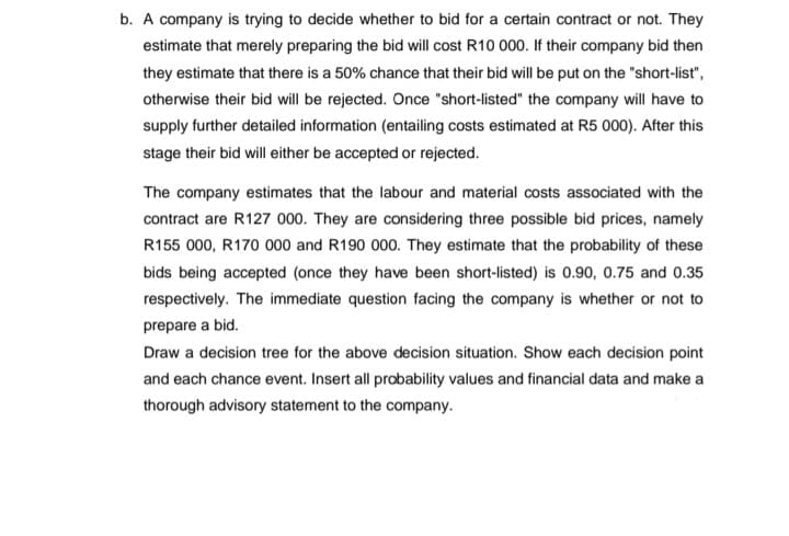 b. A company is trying to decide whether to bid for a certain contract or not. They
estimate that merely preparing the bid will cost R10 000. If their company bid then
they estimate that there is a 50% chance that their bid will be put on the "short-list",
otherwise their bid will be rejected. Once "short-listed" the company will have to
supply further detailed information (entailing costs estimated at R5 000). After this
stage their bid will either be accepted or rejected.
The company estimates that the labour and material costs associated with the
contract are R127 000. They are considering three possible bid prices, namely
R155 000, R170 000 and R190 000. They estimate that the probability of these
bids being accepted (once they have been short-listed) is 0.90, 0.75 and 0.35
respectively. The immediate question facing the company is whether or not to
prepare a bid.
Draw a decision tree for the above decision situation. Show each decision point
and each chance event. Insert all probability values and financial data and make a
thorough advisory statement to the company.
