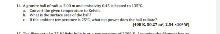 14. A granite ball of radius 2.00 m and emissivity 0.45 is heated to 135°C.
a. Convert the given temperature to Kelvin.
b. What is the surface area of the ball?
c. If the ambient temperature is 25°C, what net power does the ball radiate?
[408 K, 50.27 m², 2.54 x10° W]
15 The Glament of a 75 W light hulh ie at a tomporature oE 2200 K Accuming the Glament has an
