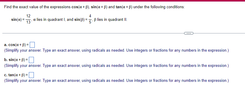 Find the exact value of the expressions cos(a +ẞ), sin(a + ẞ) and tan(x+ẞ) under the following conditions:
sin(x)=
12
13'
4
a lies in quadrant I, and sin(ẞ) = 5. ẞ lies in quadrant II.
a. cos(x+B)=
(Simplify your answer. Type an exact answer, using radicals as needed. Use integers or fractions for any numbers in the expression.)
b. sin(x+B)=
(Simplify your answer. Type an exact answer, using radicals as needed. Use integers or fractions for any numbers in the expression.)
c. tan(x+ẞ) =
(Simplify your answer. Type an exact answer, using radicals as needed. Use integers or fractions for any numbers in the expression.)