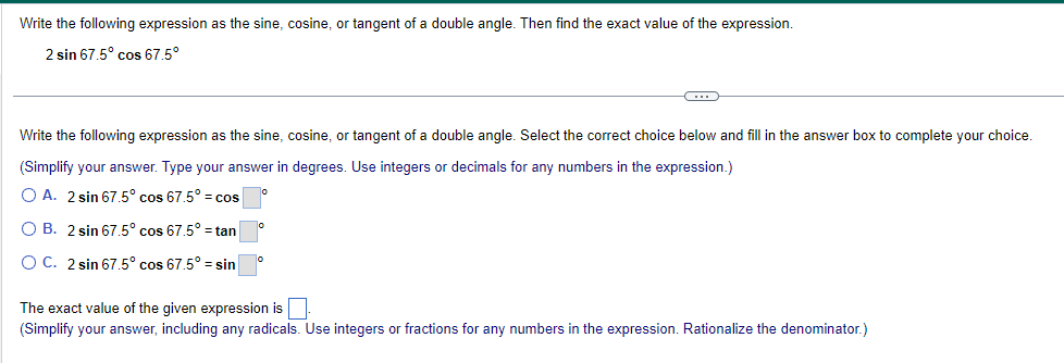 Write the following expression as the sine, cosine, or tangent of a double angle. Then find the exact value of the expression.
2 sin 67.5° cos 67.5°
Write the following expression as the sine, cosine, or tangent of a double angle. Select the correct choice below and fill in the answer box to complete your choice.
(Simplify your answer. Type your answer in degrees. Use integers or decimals for any numbers in the expression.)
○ A. 2 sin 67.5° cos 67.5° = cos
OB. 2 sin 67.5° cos 67.5° = tan
OC. 2 sin 67.5° cos 67.5° = sin
The exact value of the given expression is
(Simplify your answer, including any radicals. Use integers or fractions for any numbers in the expression. Rationalize the denominator.)