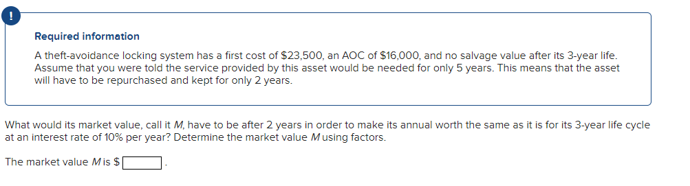 Required information
A theft-avoidance locking system has a first cost of $23,500, an AOC of $16,000, and no salvage value after its 3-year life.
Assume that you were told the service provided by this asset would be needed for only 5 years. This means that the asset
will have to be repurchased and kept for only 2 years.
What would its market value, call it M, have to be after 2 years in order to make its annual worth the same as it is for its 3-year life cycle
at an interest rate of 10% per year? Determine the market value Musing factors.
The market value Mis $|

