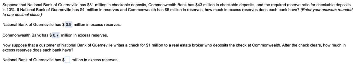 Suppose that National Bank of Guerneville has $31 million in checkable deposits, Commonwealth Bank has $43 million in checkable deposits, and the required reserve ratio for checkable deposits
is 10%. If National Bank of Guerneville has $4 million in reserves and Commonwealth has $5 million in reserves, how much in excess reserves does each bank have? (Enter your answers rounded
to one decimal place.)
National Bank of Guerneville has $ 0.9 million in excess reserves.
Commonwealth Bank has $ 0.7 million in excess reserves.
Now suppose that a customer of National Bank of Guerneville writes a check for $1 million to a real estate broker who deposits the check at Commonwealth. After the check clears, how much in
excess reserves does each bank have?
National Bank of Guerneville has $
million in excess reserves.