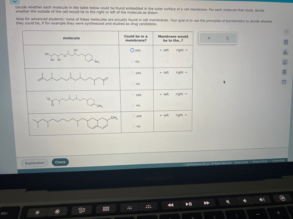 esc
Decide whether each molecule in the table below could be found embedded in the outer surface of a cell membrane. For each molecule that could, decide
whether the outside of the cell would lie to the right or left of the molecule as drawn.
Note for advanced students: none of these molecules are actually found in cell membranes. Your goal is to use the principles of biochemistry to decide whether
they could be, if for example they were synthesized and studied as drug candidates.
HO.
Explanation
OH OH
molecule
OH
Shellyy
gezon
Check
NHS
20
CH3
000
000
CH3
Could be in a
membrane?
Oyes
Ono
O yes
Ono
g
8
yes
no
yes
no
Membrane would
be to the..?
+ left right →
+ left
+ left
+ left
MacBook Pro
right →
right →
right →
X
5
? 圖 图〗
olo
Ar
© 2023 McGraw Hill LLC. All Rights Reserved. Terms of Use | Privacy Center | Accessibility