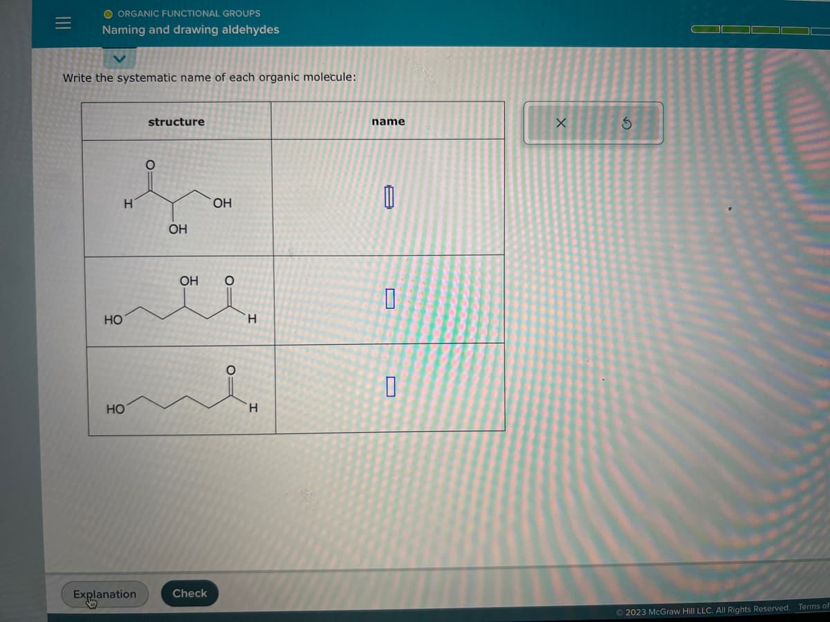 O ORGANIC FUNCTIONAL GROUPS
Naming and drawing aldehydes
Write the systematic name of each organic molecule:
HO
H
HO
Explanation
structure
OH
OH
Check
OH
O=
O=
H
H
name
M
0
0
X
3
Ⓒ2023 McGraw Hill LLC. All Rights Reserved. Terms of