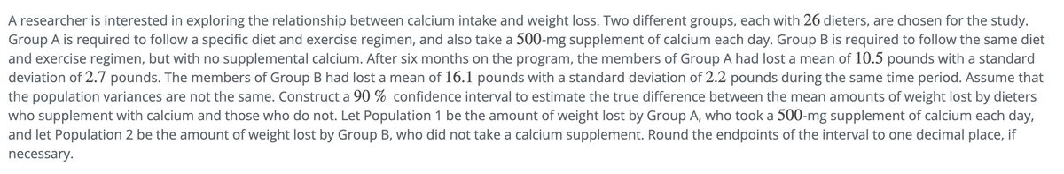 A researcher is interested in exploring the relationship between calcium intake and weight loss. Two different groups, each with 26 dieters, are chosen for the study.
Group A is required to follow a specific diet and exercise regimen, and also take a 500-mg supplement of calcium each day. Group B is required to follow the same diet
and exercise regimen, but with no supplemental calcium. After six months on the program, the members of Group A had lost a mean of 10.5 pounds with a standard
deviation of 2.7 pounds. The members of Group B had lost a mean of 16.1 pounds with a standard deviation of 2.2 pounds during the same time period. Assume that
the population variances are not the same. Construct a 90 % confidence interval to estimate the true difference between the mean amounts of weight lost by dieters
who supplement with calcium and those who do not. Let Population 1 be the amount of weight lost by Group A, who took a 500-mg supplement of calcium each day,
and let Population 2 be the amount of weight lost by Group B, who did not take a calcium supplement. Round the endpoints of the interval to one decimal place, if
necessary.