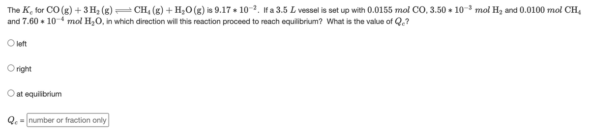 The Ke for CO (g) + 3 H2 (g) = CH4 (g) + H,O (g) is 9.17 * 10-2. If a 3.5 L vessel is set up with 0.0155 mol CO, 3.50 * 10-3 mol H2 and 0.0100 mol CH4
and 7.60 * 10-4 mol H20, in which direction will this reaction proceed to reach equilibrium? What is the value of Q.?
left
O right
O at equilibrium
Qc = number or fraction only
