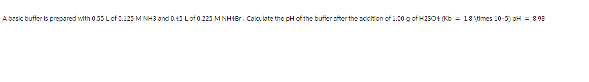 A basic buffer is prepared with 0.55 L of 0.125 M NH3 and 0.45 L of 0.225 M NH4Br. Calculate the pH of the buffer after the addition of 1.00 g of H2SO4 (Kb = 1.8 \times 10-5) pH = 8.98