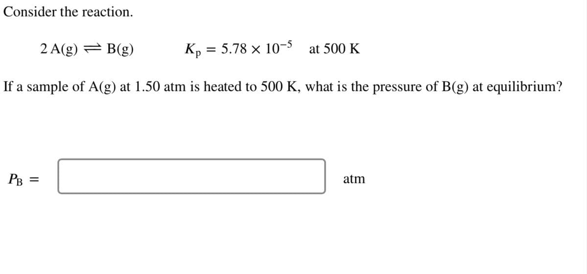 Consider the reaction.
2 A(g) = B(g)
Kp = 5.78 × 10-5
If a sample of A(g) at 1.50 atm is heated to 500 K, what is the pressure of B(g) at equilibrium?
PB
||
at 500 K
atm