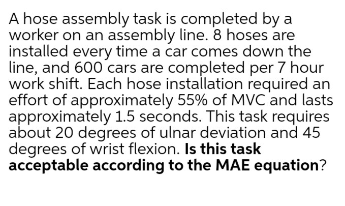 A hose assembly task is completed by a
worker on an assembly line. 8 hoses are
installed every time a car comes down the
line, and 600 cars are completed per 7 hour
work shift. Each hose installation required an
effort of approximately 55% of MVC and lasts
approximately 1.5 seconds. This task requires
about 20 degrees of ulnar deviation and 45
degrees of wrist flexion. Is this task
acceptable according to the MAE equation?
