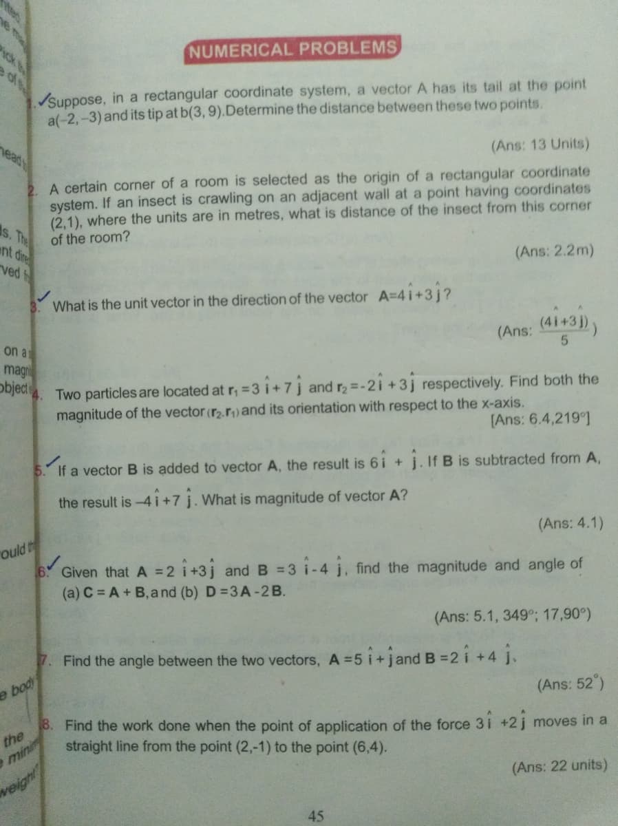 iteo
e me
cke
NUMERICAL PROBLEMS
Suppose, in a rectangular coordinate system, a vector A has its tail at the point
a(-2,-3) and its tip at b(3, 9).Determine the distance between these two points.
nead
(Ans: 13 Units)
2. A certain corner of a room is selected as the origin of a rectangular coordinate
system. If an insect is crawling on an adjacent wall at a point having coordinates
(2,1), where the units are in metres, what is distance of the insect from this corner
of the room?
s. The
ent dire
(Ans: 2.2m)
ved
What is the unit vector in the direction of the vector A=4i+3j?
(41+3 ))
(Ans:
on a
magn
object
Two particles are located at r, = 3 i+ 7j and r2 =-2i +3j respectively. Find both the
magnitude of the vector (r2.r)and its orientation with respect to the x-axis.
[Ans: 6.4,219)
If a vector B is added to vector A, the result is 6i + j. If B is subtracted from A,
the result is -4 i+7 j. What is magnitude of vector A?
(Ans: 4.1)
ould th
6 Given that A =2 i+3j and B = 3 i-4 j, find the magnitude and angle of
(a) C = A + B, and (b) D =3A-2 B.
(Ans: 5.1, 349°; 17,90°)
7. Find the angle between the two vectors, A =5 i+jand B = 2
i +4 j.
e body
(Ans: 52°)
8. Find the work done when the point of application of the force 3i +2 j moves in a
the
straight line from the point (2,-1) to the point (6,4).
mini
(Ans: 22 units)
weight
45
