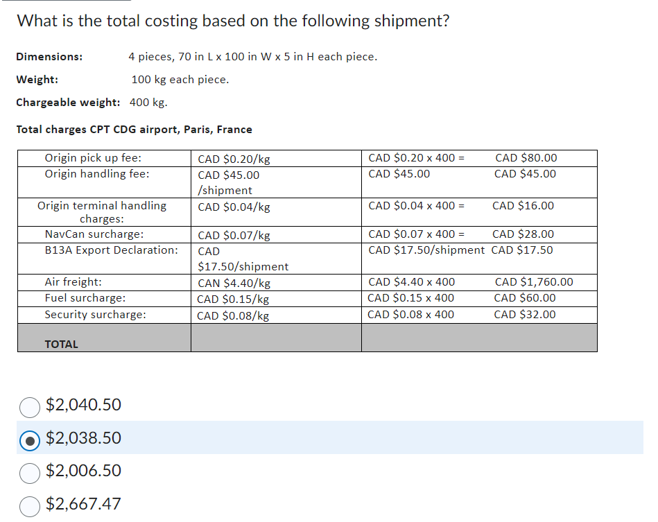 What is the total costing based on the following shipment?
Dimensions:
Weight:
4 pieces, 70 in L x 100 in W x 5 in H each piece.
100 kg each piece.
Chargeable weight: 400 kg.
Total charges CPT CDG airport, Paris, France
Origin pick up fee:
Origin handling fee:
CAD $0.20/kg
CAD $0.20 x 400 =
CAD $80.00
CAD $45.00
/shipment
CAD $45.00
CAD $45.00
Origin terminal handling
charges:
CAD $0.04/kg
CAD $0.04 x 400 =
CAD $16.00
NavCan surcharge:
B13A Export Declaration:
CAD $0.07/kg
CAD
CAD $0.07 x 400 =
CAD $17.50/shipment
CAD $28.00
CAD $17.50
Air freight:
$17.50/shipment
CAN $4.40/kg
Fuel surcharge:
CAD $0.15/kg
CAD $4.40 x 400
CAD $0.15 x 400
CAD $1,760.00
CAD $60.00
Security surcharge:
CAD $0.08/kg
CAD $0.08 x 400
CAD $32.00
TOTAL
$2,040.50
$2,038.50
$2,006.50
$2,667.47