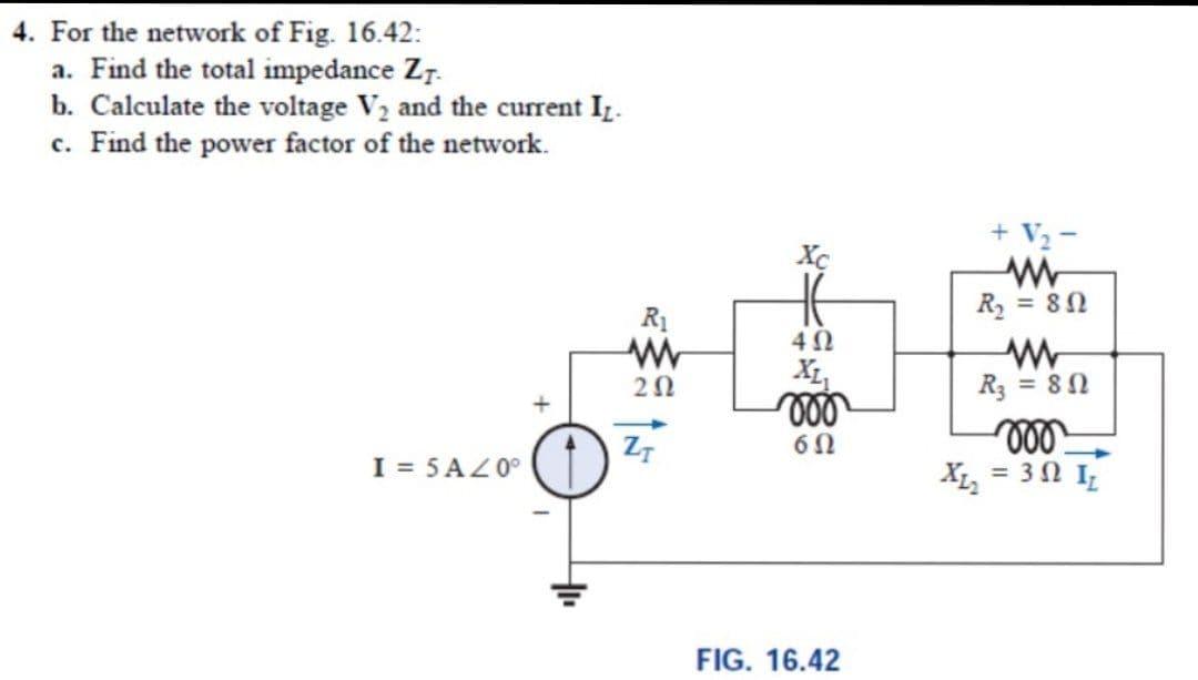 4. For the network of Fig. 16.42:
a. Find the total impedance Z7.
b. Calculate the voltage V2 and the current I.
c. Find the power factor of the network.
+ V2-
Xc
R1
R, = 80
X1,
R3 = 80
ll
XL, = 3 0 I
Z7
I = 5AZ0°
FIG. 16.42
