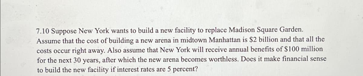 7.10 Suppose New York wants to build a new facility to replace Madison Square Garden.
Assume that the cost of building a new arena in midtown Manhattan is $2 billion and that all the
costs occur right away. Also assume that New York will receive annual benefits of $100 million
for the next 30 years, after which the new arena becomes worthless. Does it make financial sense
to build the new facility if interest rates are 5 percent?