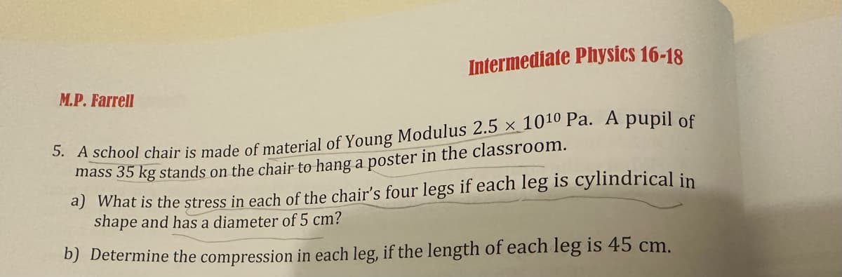 M.P. Farrell
Intermediate Physics 16-18
5. A school chair is made of material of Young Modulus 2.5 x 1010 Pa. A pupil of
mass 35 kg stands on the chair to hang a poster in the classroom.
a) What is the stress in each of the chair's four legs if each leg is cylindrical in
shape and has a diameter of 5 cm?
b) Determine the compression in each leg, if the length of each leg is 45 cm.