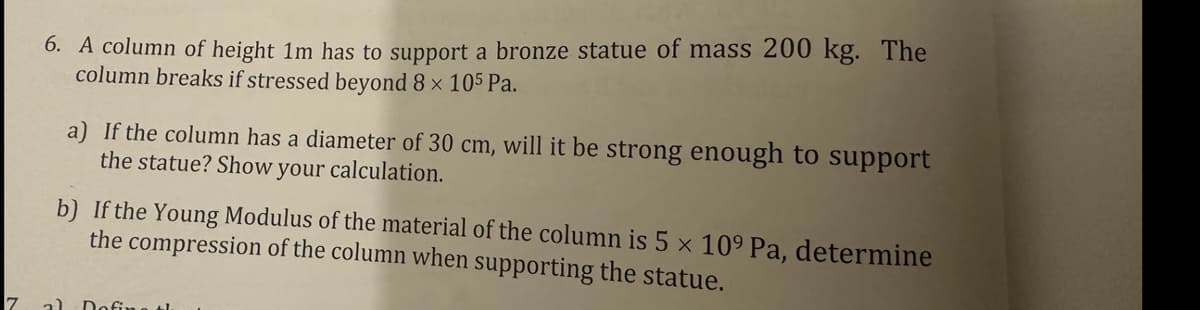 7
6. A column of height 1m has to support a bronze statue of mass 200 kg. The
column breaks if stressed beyond 8 × 105 Pa.
a) If the column has a diameter of 30 cm, will it be strong enough to support
the statue? Show your calculation.
b) If the Young Modulus of the material of the column is 5 x 109 Pa, determine
the compression of the column when supporting the statue.