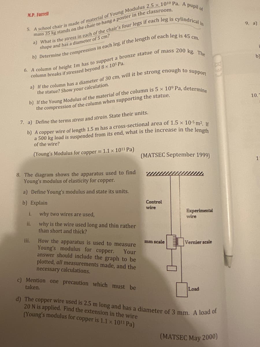 M.P. Farrell
5. A school chair is made of material of Young Modulus 2.5 x 1010 Pa. A pupil of
mass 35 kg stands on the chair to hang a poster in the classroom.
a) What is the stress in each of the chair's four legs if each leg is cylindrical in
shape and has a diameter of 5 cm?
b) Determine the compression in each leg, if the length of each leg is 45 cm.
6. A column of height 1m has to support a bronze statue of mass 200 kg. The
column breaks if stressed beyond 8 x 105 Pa.
a) If the column has a diameter of 30 cm, will it be strong enough to support
the statue? Show your calculation.
b) If the Young Modulus of the material of the column is 5 x 109 Pa, determine
the compression of the column when supporting the statue.
7. a) Define the terms stress and strain. State their units.
b) A copper wire of length 1.5 m has a cross-sectional area of 1.5 x 10-5 m². If
a 500 kg load is suspended from its end, what is the increase in the length
of the wire?
(Young's Modulus for copper = 1.1 x 1011 Pa)
8. The diagram shows the apparatus used to find
Young's modulus of elasticity for copper.
a) Define Young's modulus and state its units.
9. a)
10.
(MATSEC September 1999)
11
b
b) Explain
Control
wire
i.
why two wires are used,
Experimental
wire
ii.
why is the wire used long and thin rather
than short and thick?
iii.
mm scale
Vernier scale
How the apparatus is used to measure
Young's modulus for copper. Your
answer should include the graph to be
plotted, all measurements made, and the
necessary calculations.
c) Mention one precaution which must be
taken.
Load
d) The copper wire used is 2.5 m long and has a diameter of 3 mm. A load of
20 N is applied. Find the extension in the wire
(Young's modulus for copper is 1.1 x 1011 Pa)
(MATSEC May 2000)