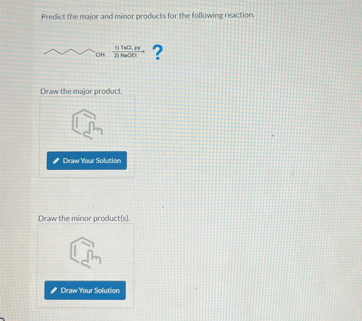 Predict the major and minor products for the following reaction.
1) TsCl, py
OH
2) NaOEt
?
Draw the major product.
Draw Your Solution
Draw the minor product(s).
Draw Your Solution