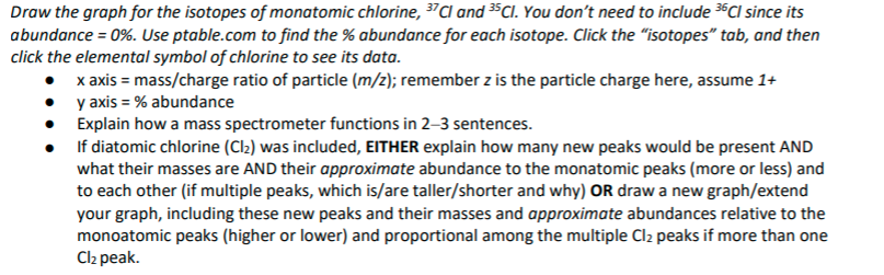 Draw the graph for the isotopes of monatomic chlorine, 37C and 3$Cl. You don't need to include 36CI since its
abundance = 0%. Use ptable.com to find the % abundance for each isotope. Click the "isotopes" tab, and then
click the elemental symbol of chlorine to see its data.
x axis = mass/charge ratio of particle (m/z); remember z is the particle charge here, assume 1+
y axis = % abundance
• Explain how a mass spectrometer functions in 2–3 sentences.
If diatomic chlorine (Cl2) was included, EITHER explain how many new peaks would be present AND
what their masses are AND their approximate abundance to the monatomic peaks (more or less) and
to each other (if multiple peaks, which is/are taller/shorter and why) OR draw a new graph/extend
your graph, including these new peaks and their masses and approximate abundances relative to the
monoatomic peaks (higher or lower) and proportional among the multiple Cl2 peaks if more than one
Cl2 peak.
