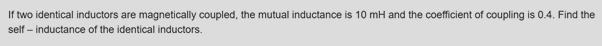 If two identical inductors are magnetically coupled, the mutual inductance is 10 mH and the coefficient of coupling is 0.4. Find the
self – inductance of the identical inductors.
