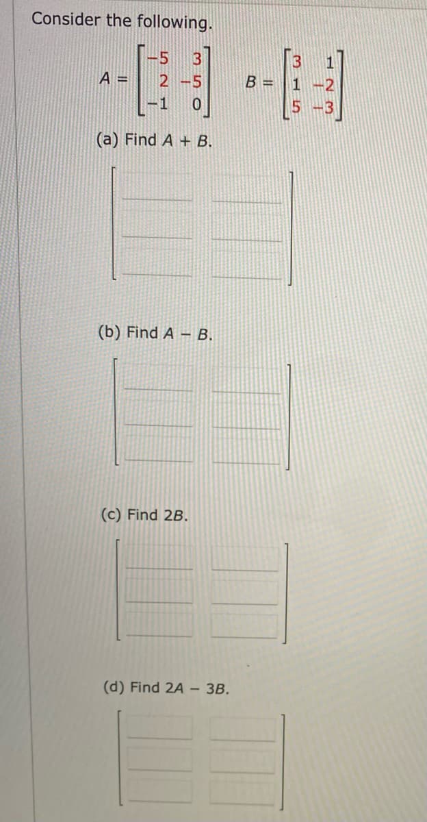 Consider the following.
A =
-5
2-5
-1 10
(a) Find A + B.
(b) Find A - B.
(c) Find 2B.
(d) Find 2A- 3B.
B=
B