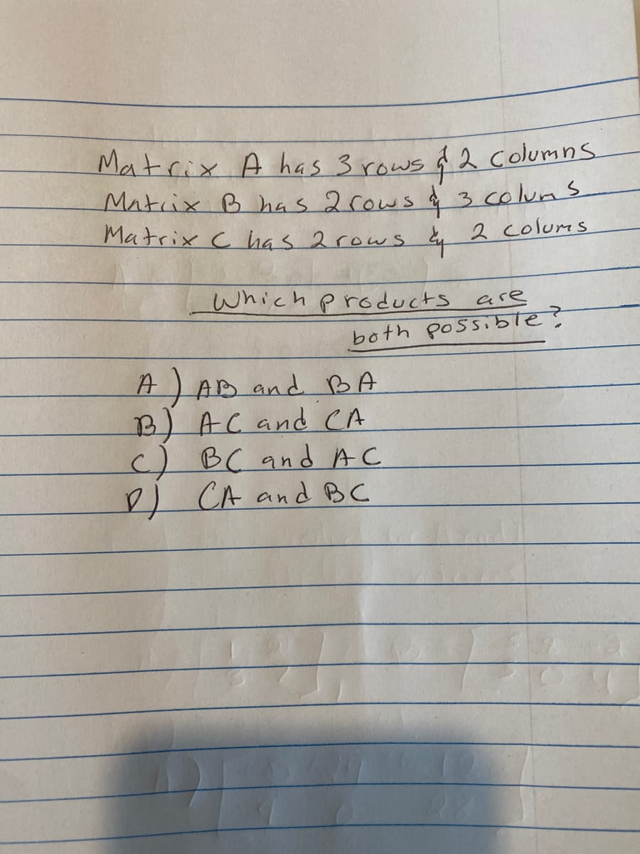 Matrix A has 3 rows & 2 Columns
Matrix B has 2 rows & 3 colum s
Matrix C has 2 rows by 2 colums.
Which products
are
both possible?
A) AB and BA
B) AC and CA
c) BC and AC
D) CA and BC