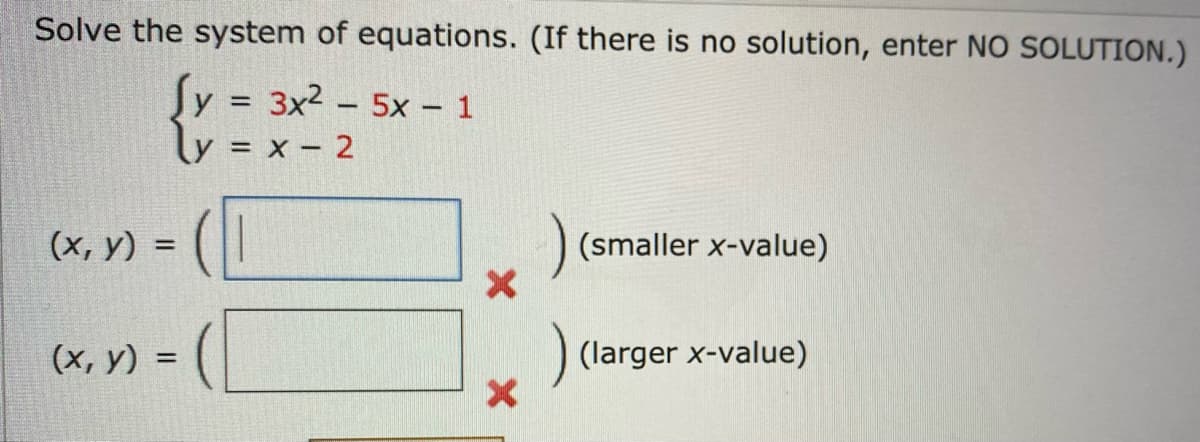 Solve the system of equations. (If there is no solution, enter NO SOLUTION.)
y = 3x25x - 1
y = x - 2
(x, y) =
(x, y) =
=
X
X
) (smaller x-value)
(larger x-value)