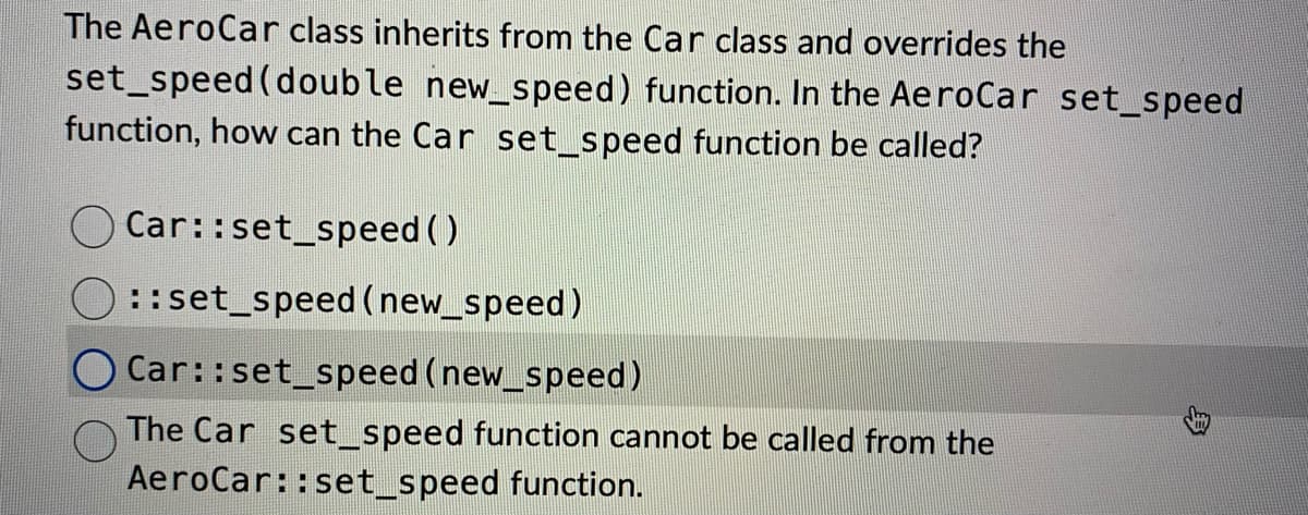 The AeroCar class inherits from the Car class and overrides the
set_speed (double new_speed) function. In the AeroCar set_speed
function, how can the Car set_speed function be called?
Car::set_speed()
::set_speed(new_speed)
O Car::set_speed (new_speed)
The Car set_speed function cannot be called from the
AeroCar::set_speed function.
