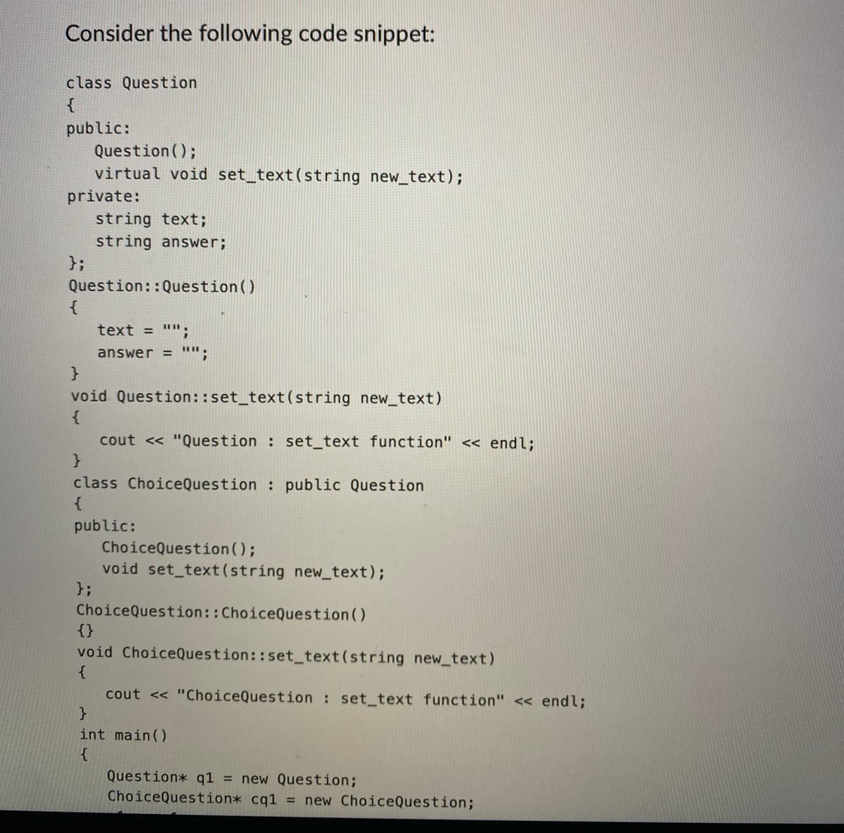 Consider the following code snippet:
class Question
{
public:
private:
};
Question();
virtual void set_text(string new_text);
{
string text;
string answer;
Question:: Question()
text = "";
answer = "";
}
void Question::set_text (string new_text)
{
cout << "Question : set_text function" << endl;
}
class ChoiceQuestion : public Question
public:
ChoiceQuestion();
void set_text (string new_text);
};
Choice Question:: ChoiceQuestion()
{}
void ChoiceQuestion::set_text(string new_text)
{
cout << "ChoiceQuestion set_text function" << endl;
}
int main()
{
Question* q1 = new Question;
ChoiceQuestion* cq1 = new ChoiceQuestion;