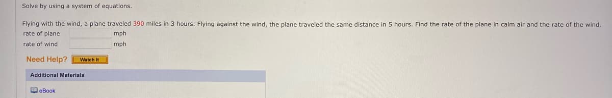 Solve by using a system of equations.
Flying with the wind, a plane traveled 390 miles in 3 hours. Flying against the wind, the plane traveled the same distance in 5 hours. Find the rate of the plane in calm air and the rate of the wind.
rate of plane
mph
mph
rate of wind
Need Help?
Watch It
Additional Materials
eBook