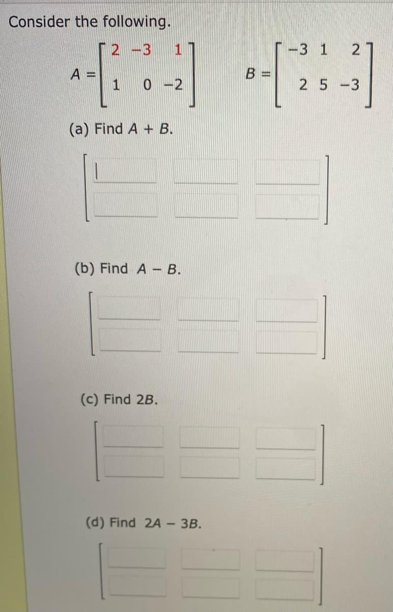 Consider the following.
2-3
-3 1 21
4] [3]
A
1 0-2
25-3
(a) Find A + B.
(b) Find A B.
(c) Find 2B.
(d) Find 2A- 3B.