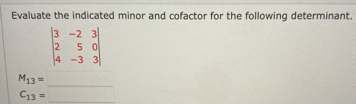 Evaluate the indicated minor and cofactor for the following determinant.
3 -2 3
2 5 0
4
-3 3
M13=
C13 =