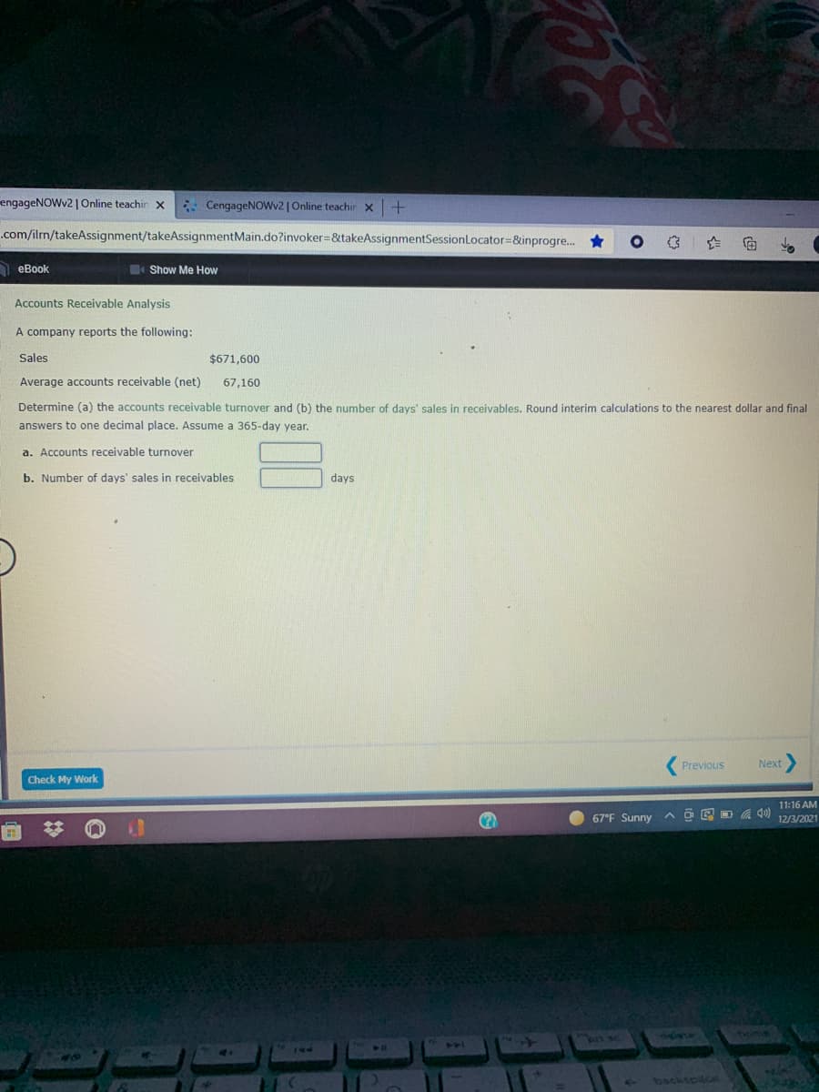 engageNOWv2 | Online teachir X
* CengageNOWv2| Online teachir x
.com/ilrm/takeAssignment/takeAssignmentMain.do?invoker=&takeAssignmentSessionLocator=&inprogre. *
A eBook
Show Me How
Accounts Receivable Analysis
A company reports the following:
Sales
$671,600
Average accounts receivable (net)
67,160
Determine (a) the accounts receivable turnover and (b) the number of days' sales in receivables. Round interim calculations to the nearest dollar and final
answers to one decimal place. Assume a 365-day year.
a. Accounts receivable turnover
b. Number of days' sales in receivables
days
Previous
Next
Check My Work
11:16 AM
67°F Sunny A O E D a ) 12/3/2021
n sc
hone
backsoce
