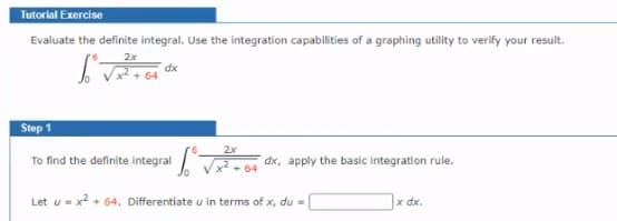 Tutorial Exercise
Evaluate the definite integral. Use the integration capabilities of a graphing utility to verify your result.
2x
dx
Step 1
2x
To find the definite integral M
dx, apply the basic integration rule.
Let u- x? + 64, Differentiate u in terms of x, du =
x dx.
