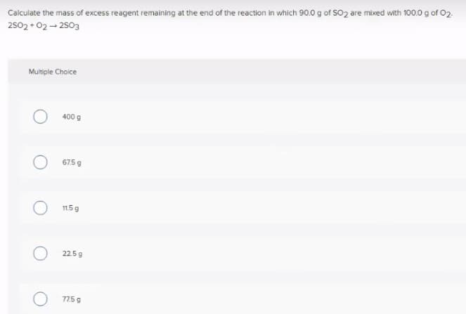 Calculate the mass of excess reagent remaining at the end of the reaction in which 90.0 g of SO2 are mixed with 100.0 g of 02.
2502 +02- 2503
Multiple Choice
400 g
675 g
11.5 9
225g
77.5 9
