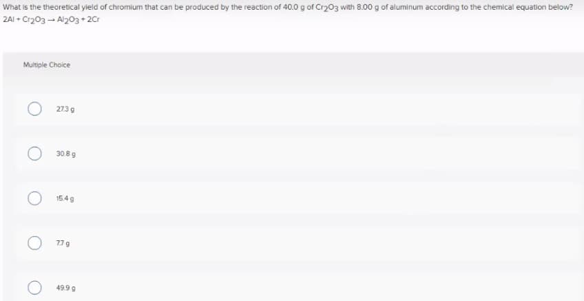 What is the theoretical yield of chromium that can be produced by the reaction of 40.0 g of Cr203 with 8.00 g of aluminum according to the chemical equation below?
2AI + Cr203 - Al203+2Cr
Multiple Choice
273 9
30.8 g
15.4 g
779
49.9 g
