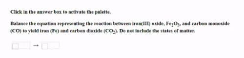 Click in the answer box to activate the palette.
Balance the equation representing the reaction between iron(II) oxide, Fe;Or, and carbon monoxide
(CO) to yield iron (Fe) and carbon dioxide (Co,). Do not include the states of matter.
