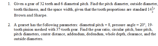 1. Given a gear of 32 teeth and 6 diametral pitch. Find the pitch diameter, outside diameter,
tooth thickness, and the space width, given that the tooth proportions are standard 14
Brown and Sharpe.
2. A gearset has the following parameters: diametral pitch = 8, pressure angle = 20°, 19-
tooth pinion meshed with 37-tooth gear. Find the gear ratio, circular pitch, base pitch,
pitch diameters, center distance, addendum, dedendum, whole depth, clearance, and the
outside diameters.
