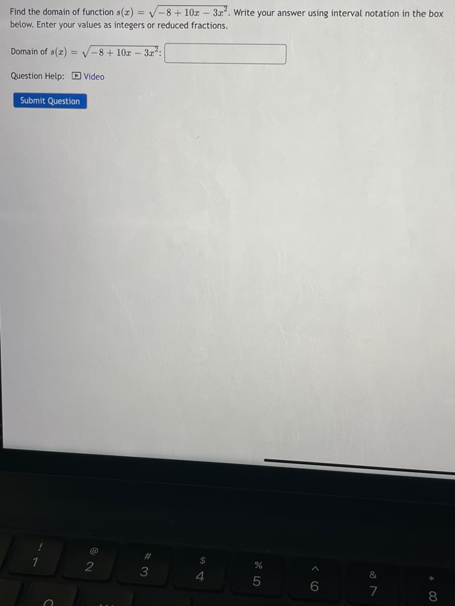 Find the domain of function s(x)=√-8 + 10x - 3x². Write your answer using interval notation in the box
below. Enter your values as integers or reduced fractions.
Domain of s(x) = -8 + 10x - 3x²:
Question Help: Video
Submit Question
1
@
2
#3
$
4
%
5
&
7
8