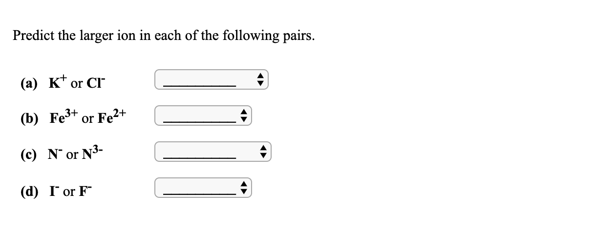 Predict the larger ion in each of the following pairs.
(a) K* or CI
(b) Fe3+ or Fe2+
(c) N or N3-
(d) I or F
