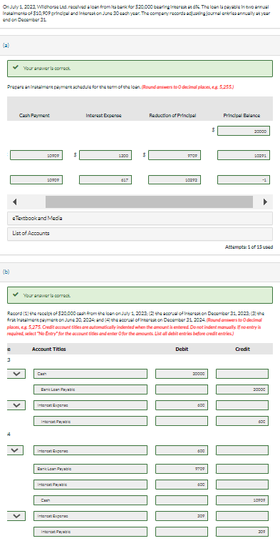 On July 1, 2023, Wildhorse Ltd. received a loan from its bank for $20,000 bearing interest at 636. The loan la payable in two annual
Instalments of $10,909 principal and Interest on June 30 each year. The company records adjusting journal entries annually at year
and on December 31
Your answer la correct.
Prepare an instalment payment schedule for the term of the loan. (Round answers to 0 decimal places, eg. 5,255)
(b)
Cash Payment
20909
20909
Textbook and Media
List of Accounts
Your answer la correct.
Account Titles
Cash
Loan P
Interest Exerc
Interat Payable
Internet Experas
Rank Loan Payable
Interat Pay
Cash
Interest Expens
Interest Expens
Record (1) the receipt of $20,000 cash from the loan on July 1, 2023; (2) the accrual of Interest on December 31, 2023; (3) the
first Instalment payment on June 30, 2024; and (4) the accrual of Interest on December 31, 2024. (Round answers to decimal
places, g 5,275. Credit account titles are automatically indented when the amount is entered. Do not indent manually. If no entry is
required, select "No Entry for the account titles and enter O for the amounts. List all debit entries before credit entries.
Intercat Payabic
1200
617
Reduction of Principal
STOR
20272
Debit
20000
600
600
9707
400
$
207
Principal Balance
20000
20271
Attempts: 1 of 15 used
Credit
1000
20000
10POP