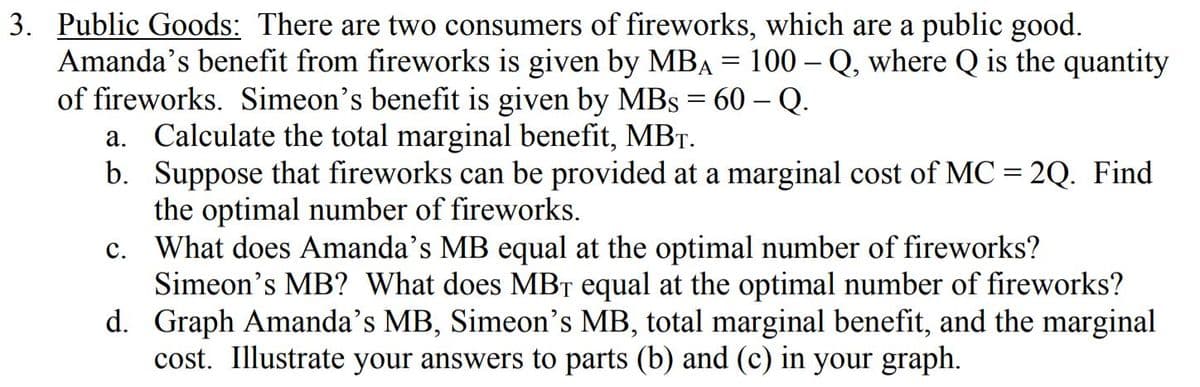3. Public Goods: There are two consumers of fireworks, which are a public good.
Amanda's benefit from fireworks is given by MBA = 100 – Q, where Q is the quantity
of fireworks. Simeon's benefit is given by MBs = 60 – Q.
a. Calculate the total marginal benefit, MBT.
b. Suppose that fireworks can be provided at a marginal cost of MC = 2Q. Find
the optimal number of fireworks.
What does Amanda's MB equal at the optimal number of fireworks?
Simeon's MB? What does MBT equal at the optimal number of fireworks?
d. Graph Amanda’s MB, Simeon's MB, total marginal benefit, and the marginal
cost. Illustrate your answers to parts (b) and (c) in your graph.
C.
