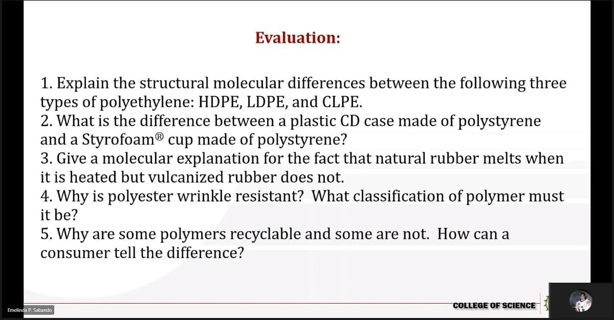 Evaluation:
1. Explain the structural molecular differences between the following three
types of polyethylene: HDPE, LDPE, and CLPE.
2. What is the difference between a plastic CD case made of polystyrene
and a Styrofoam® cup made of polystyrene?
3. Give a molecular explanation for the fact that natural rubber melts when
it is heated but vulcanized rubber does not.
4. Why is polyester wrinkle resistant? What classification of polymer must
it be?
5. Why are some polymers recyclable and some are not. How can a
consumer tell the difference?
COLLEGE OF SCIENCE
Emelinda P. Sabando
