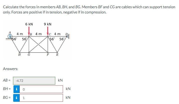 Calculate the forces in members AB, BH, and BG. Members BF and CG are cables which can support tension
only. Forces are positive if in tension, negative if in compression.
6 kN
9 kN
4 m
в 4m
c 4 m
56 56
56 56
H.
Answers:
AB =
-4.72
kN
BH =
i
kN
BG =
1
kN
