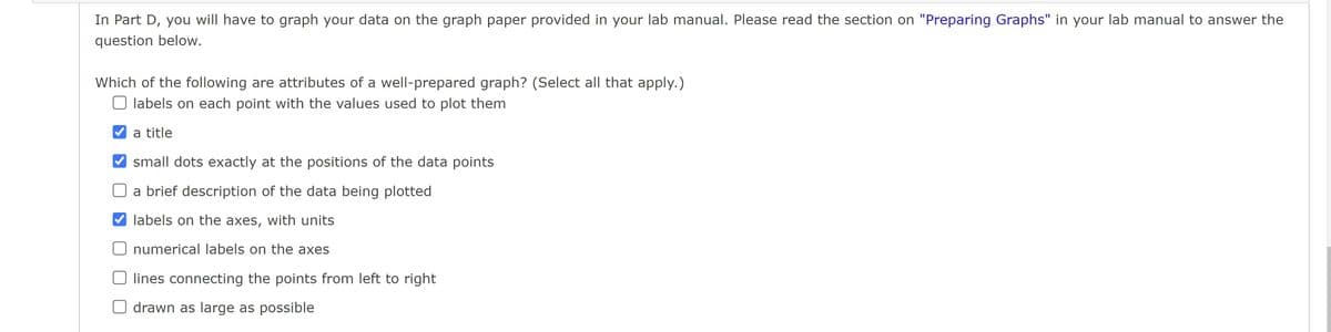 In Part D, you will have to graph your data on the graph paper provided in your lab manual. Please read the section on "Preparing Graphs" in your lab manual to answer the
question below.
Which of the following are attributes of a well-prepared graph? (Select all that apply.)
Olabels on each point with the values used to plot them
✔a title
✔small dots exactly at the positions of the data points
a brief description of the data being plotted
✔labels on the axes, with units
O numerical labels on the axes
O lines connecting the points from left to right
O drawn as large as possible